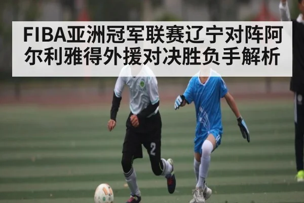 FIBA亚洲冠军联赛辽宁对阵阿尔利雅得外援对决胜负手解析