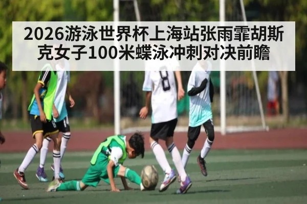 2026游泳世界杯上海站张雨霏胡斯克女子100米蝶泳冲刺对决前瞻